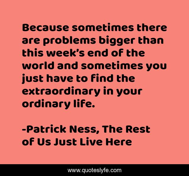 Because sometimes there are problems bigger than this week’s end of the world and sometimes you just have to find the extraordinary in your ordinary life.