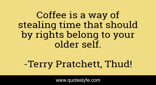 Coffee is a way of stealing time that should by rights belong to your older self.