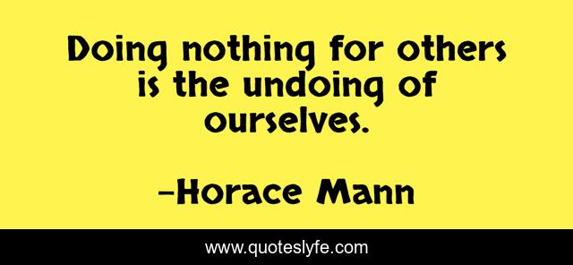 Doing nothing for others is the undoing of ourselves.