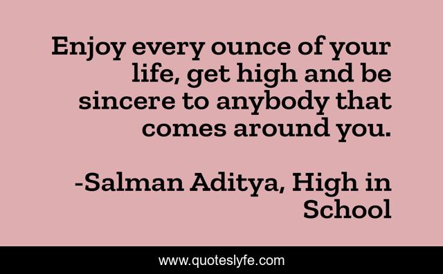 Enjoy every ounce of your life, get high and be sincere to anybody that comes around you.