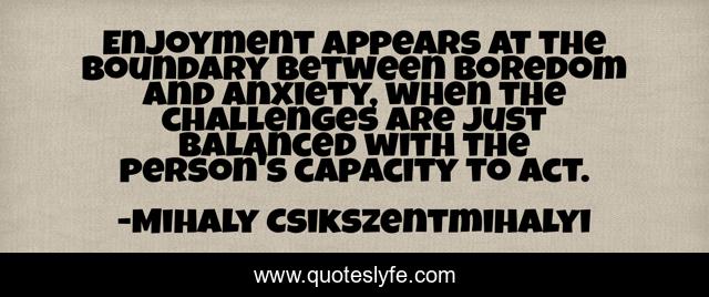 Enjoyment appears at the boundary between boredom and anxiety, when the challenges are just balanced with the person's capacity to act.