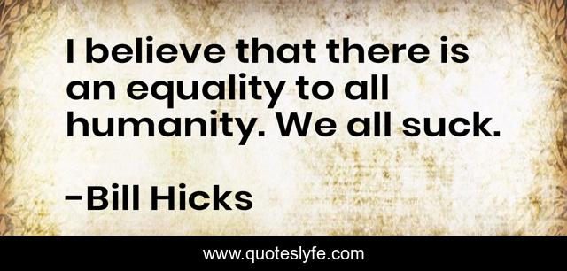 I believe that there is an equality to all humanity. We all suck.