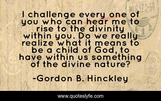 I challenge every one of you who can hear me to rise to the divinity within you. Do we really realize what it means to be a child of God, to have within us something of the divine nature?