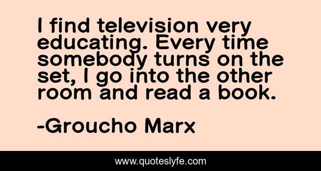 I find television very educating. Every time somebody turns on the set, I go into the other room and read a book.