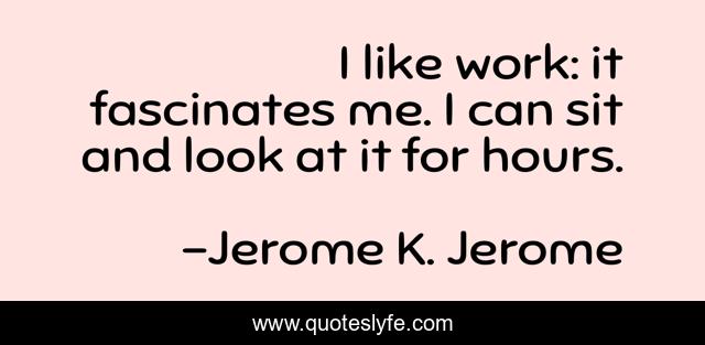 I like work: it fascinates me. I can sit and look at it for hours.