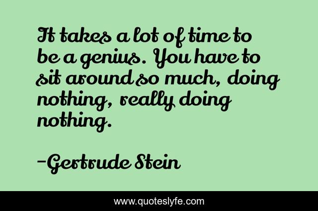 It takes a lot of time to be a genius. You have to sit around so much, doing nothing, really doing nothing.