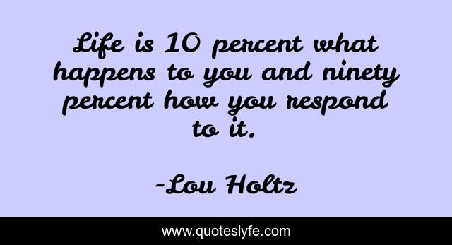 Life is 10 percent what happens to you and ninety percent how you respond to it.