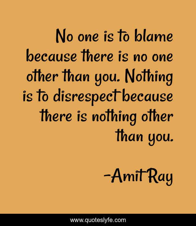 No one is to blame because there is no one other than you. Nothing is to disrespect because there is nothing other than you.