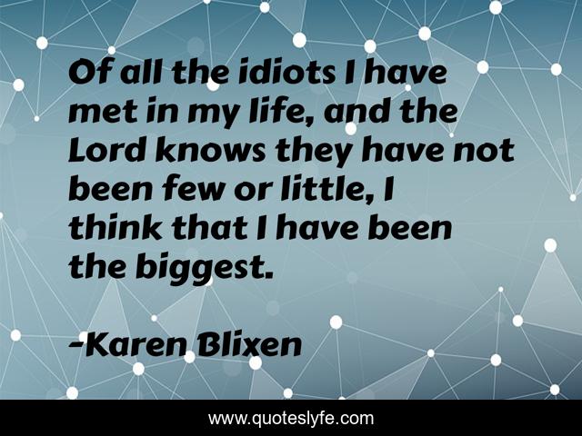 Of all the idiots I have met in my life, and the Lord knows they have not been few or little, I think that I have been the biggest.
