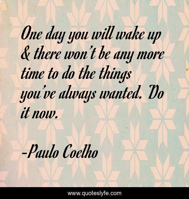 One day you will wake up & there won’t be any more time to do the things you’ve always wanted. Do it now.