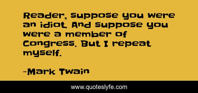 Reader, suppose you were an idiot. And suppose you were a member of Congress. But I repeat myself.