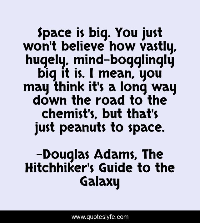 Space is big. You just won't believe how vastly, hugely, mind-bogglingly big it is. I mean, you may think it's a long way down the road to the chemist's, but that's just peanuts to space.