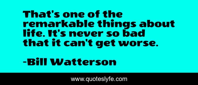That's one of the remarkable things about life. It's never so bad that it can't get worse.