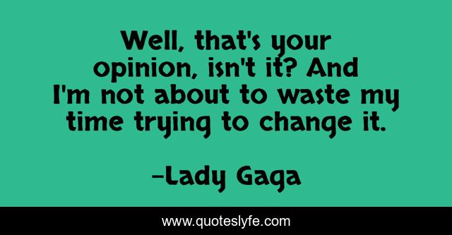 Well, that's your opinion, isn't it? And I'm not about to waste my time trying to change it.