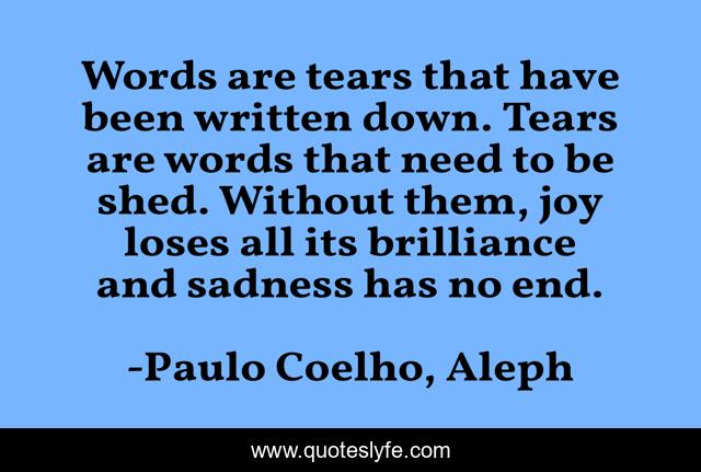 Words are tears that have been written down. Tears are words that need to be shed. Without them, joy loses all its brilliance and sadness has no end.