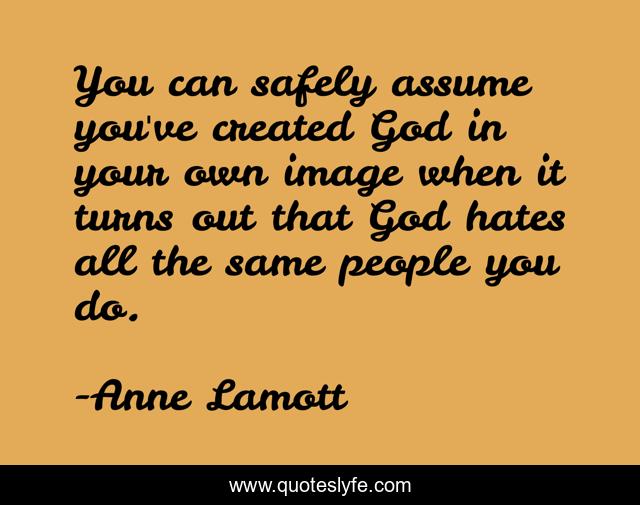 You can safely assume you've created God in your own image when it turns out that God hates all the same people you do.