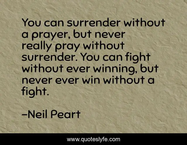 You can surrender without a prayer, but never really pray without surrender. You can fight without ever winning, but never ever win without a fight.