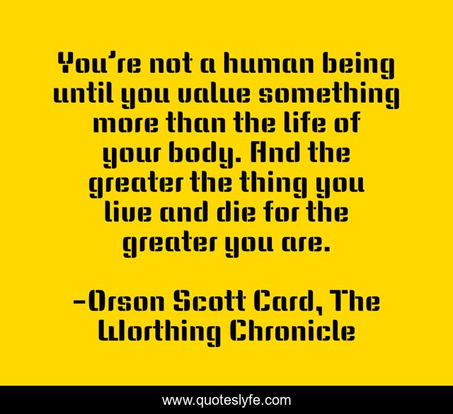 You’re not a human being until you value something more than the life of your body. And the greater the thing you live and die for the greater you are.