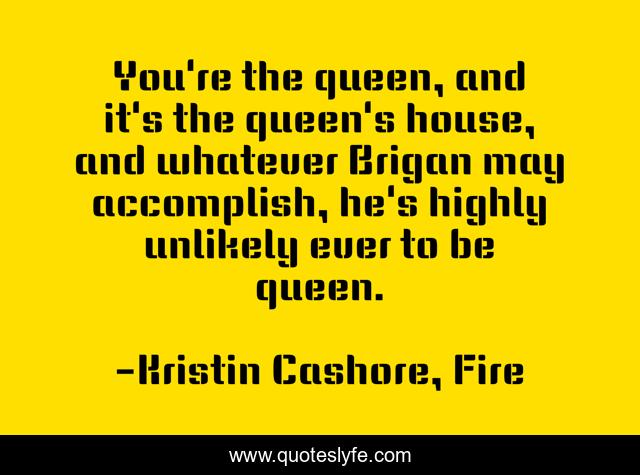 You're the queen, and it's the queen's house, and whatever Brigan may accomplish, he's highly unlikely ever to be queen.
