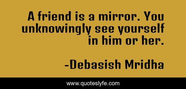 A friend is a mirror. You unknowingly see yourself in him or her.