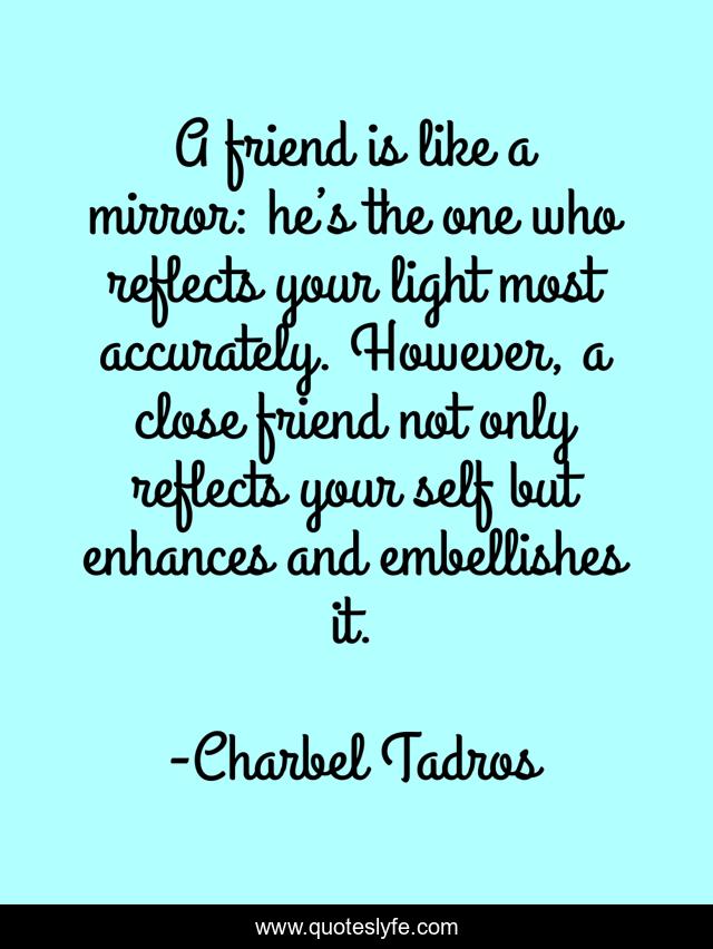 A friend is like a mirror: he’s the one who reflects your light most accurately. However, a close friend not only reflects your self but enhances and embellishes it.