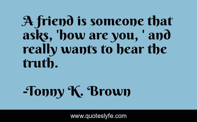 A friend is someone that asks, 'how are you, ' and really wants to hear the truth.