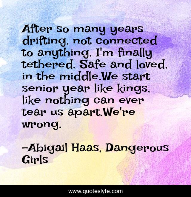 After so many years drifting, not connected to anything, I'm finally tethered. Safe and loved, in the middle.We start senior year like kings, like nothing can ever tear us apart.We're wrong.