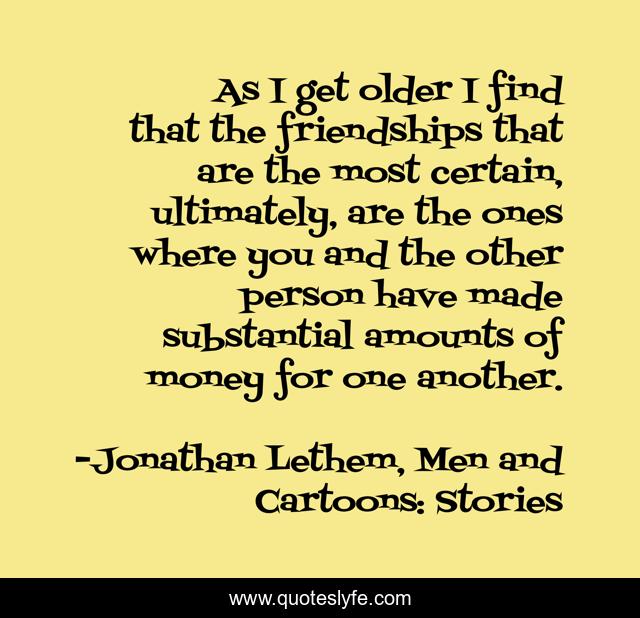 As I get older I find that the friendships that are the most certain, ultimately, are the ones where you and the other person have made substantial amounts of money for one another.
