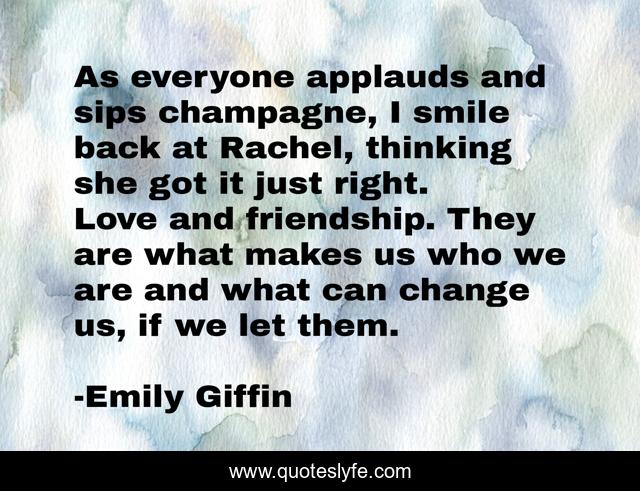 As everyone applauds and sips champagne, I smile back at Rachel, thinking she got it just right. Love and friendship. They are what makes us who we are and what can change us, if we let them.