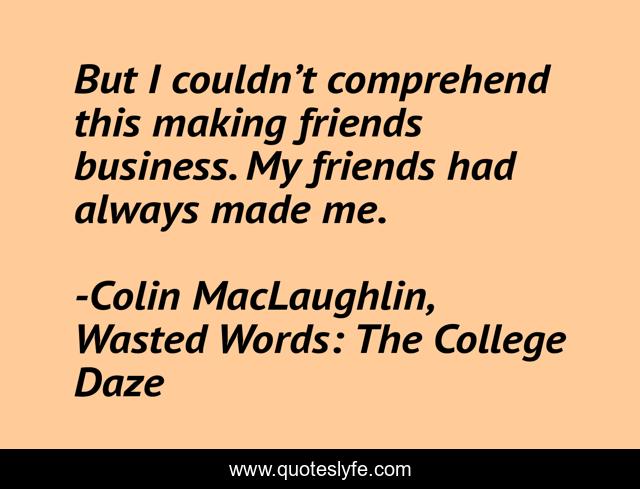 But I couldn’t comprehend this making friends business. My friends had always made me.