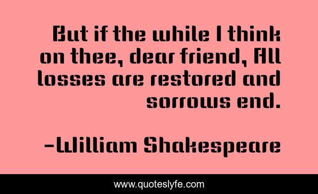 But if the while I think on thee, dear friend, All losses are restored and sorrows end.