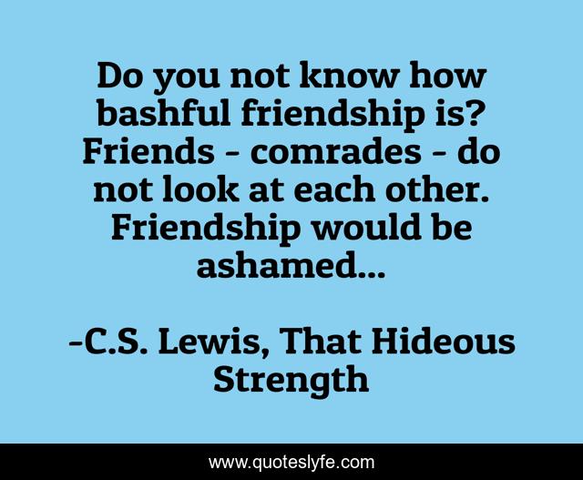 Do you not know how bashful friendship is? Friends - comrades - do not look at each other. Friendship would be ashamed...