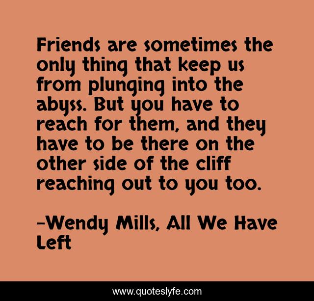 Friends are sometimes the only thing that keep us from plunging into the abyss. But you have to reach for them, and they have to be there on the other side of the cliff reaching out to you too.