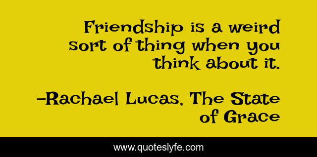 Friendship is a weird sort of thing when you think about it.