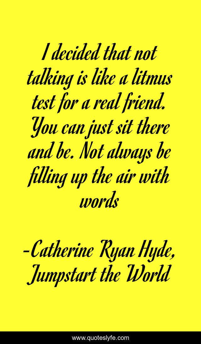 I decided that not talking is like a litmus test for a real friend. You can just sit there and be. Not always be filling up the air with words