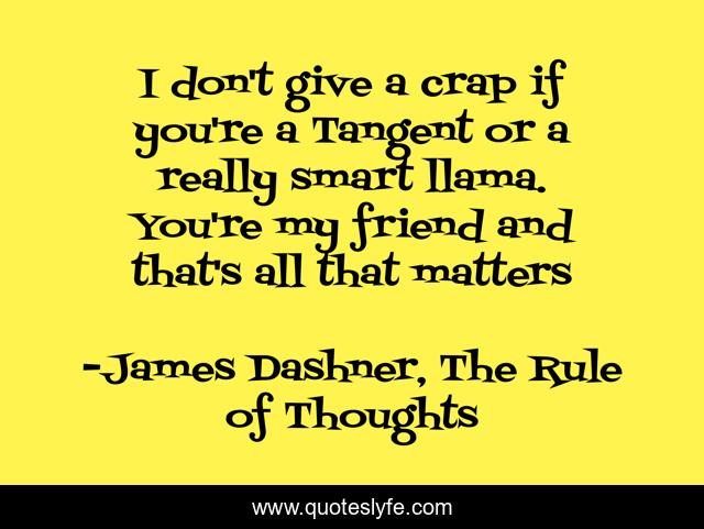 I don't give a crap if you're a Tangent or a really smart llama. You're my friend and that's all that matters