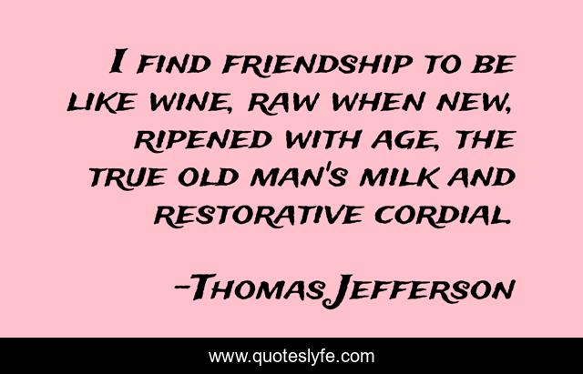I find friendship to be like wine, raw when new, ripened with age, the true old man's milk and restorative cordial.