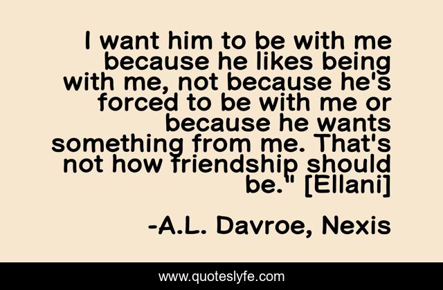 I want him to be with me because he likes being with me, not because he's forced to be with me or because he wants something from me. That's not how friendship should be.