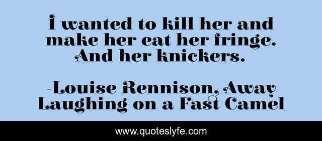 I wanted to kill her and make her eat her fringe. And her knickers.