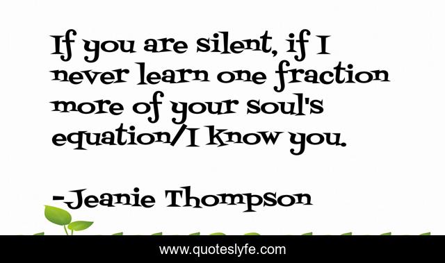 If you are silent, if I never learn one fraction more of your soul's equation/I know you.