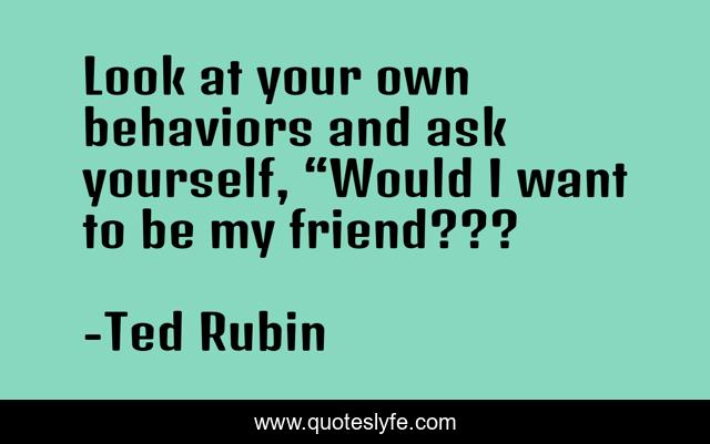 Look at your own behaviors and ask yourself, “Would I want to be my friend???