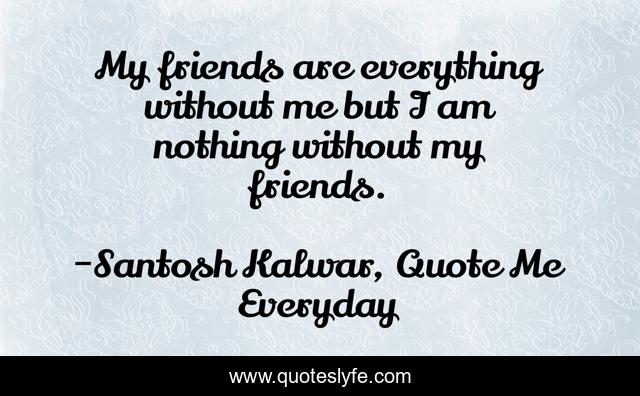 My friends are everything without me but I am nothing without my friends.