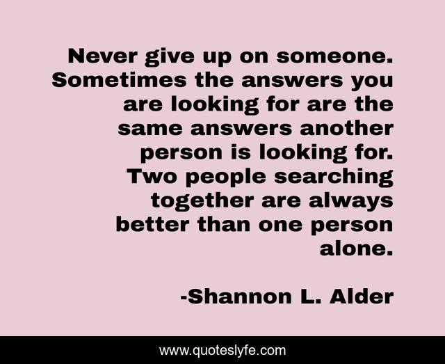 Never give up on someone. Sometimes the answers you are looking for are the same answers another person is looking for. Two people searching together are always better than one person alone.