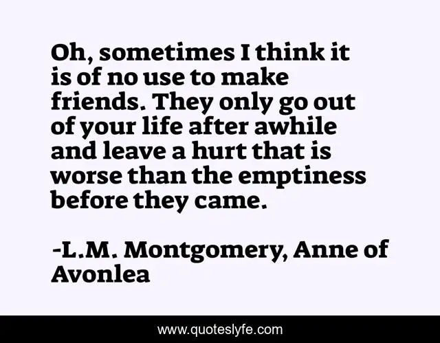 Oh, sometimes I think it is of no use to make friends. They only go out of your life after awhile and leave a hurt that is worse than the emptiness before they came.
