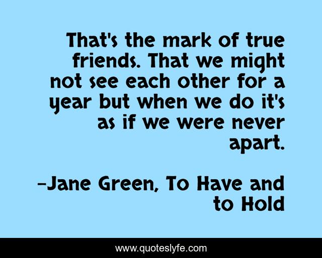 That's the mark of true friends. That we might not see each other for a year but when we do it's as if we were never apart.
