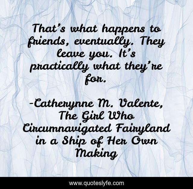 That’s what happens to friends, eventually. They leave you. It’s practically what they’re for.