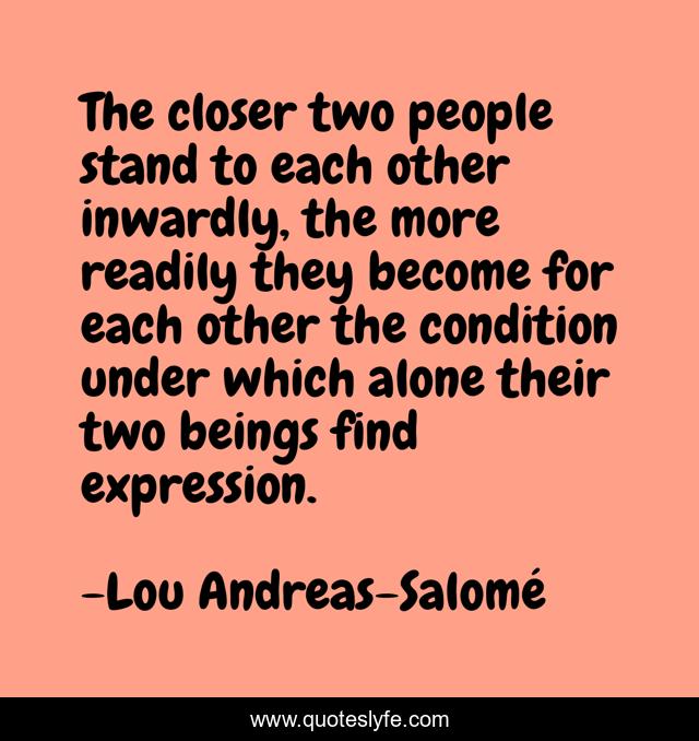 The closer two people stand to each other inwardly, the more readily they become for each other the condition under which alone their two beings find expression.