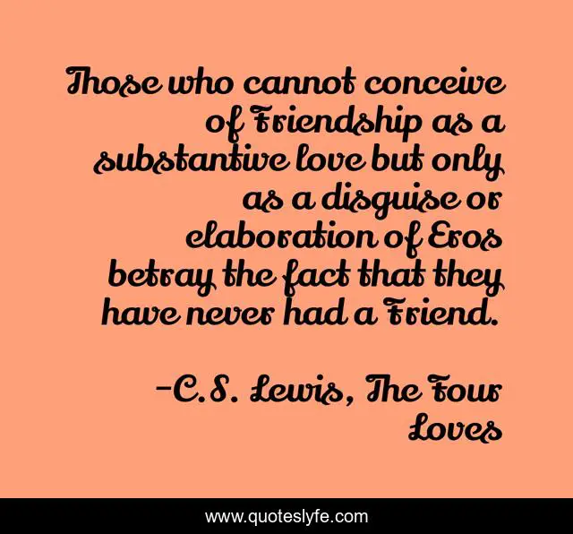 Those who cannot conceive of Friendship as a substantive love but only as a disguise or elaboration of Eros betray the fact that they have never had a Friend.
