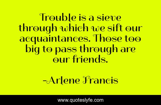 Trouble is a sieve through which we sift our acquaintances. Those too big to pass through are our friends.
