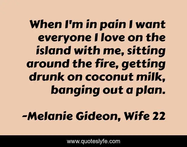 When I'm in pain I want everyone I love on the island with me, sitting around the fire, getting drunk on coconut milk, banging out a plan.